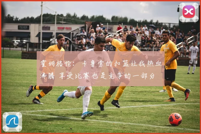 霍姆格伦：卡鲁索的扣篮让我热血沸腾 享受比赛也是竞争的一部分