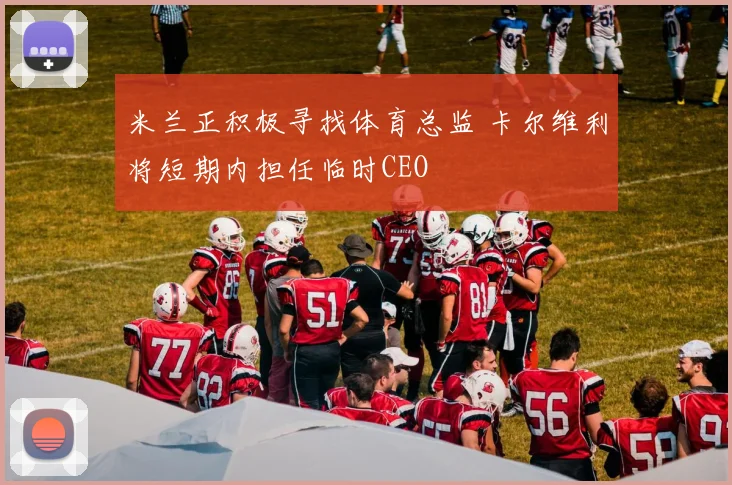 米兰正积极寻找体育总监 卡尔维利将短期内担任临时CEO