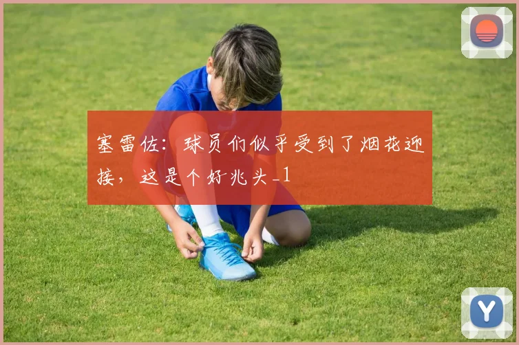 塞雷佐：球员们似乎受到了烟花迎接，这是个好兆头_1