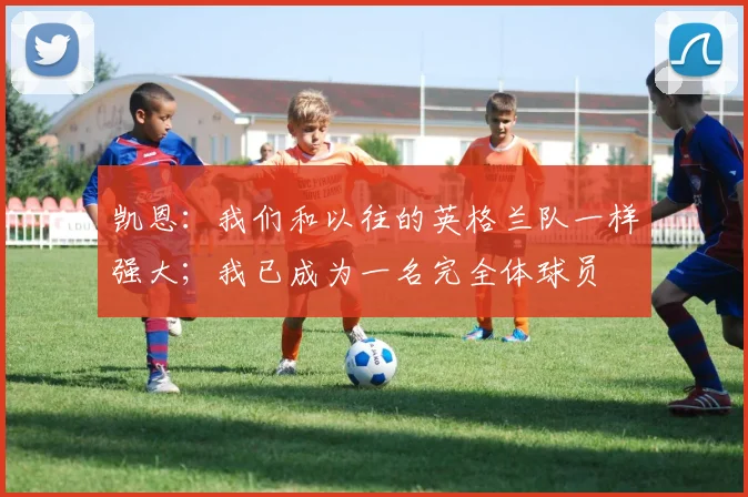 凯恩：我们和以往的英格兰队一样强大；我已成为一名完全体球员